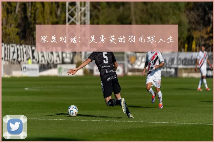 深度对话：吴秀英的羽毛球人生