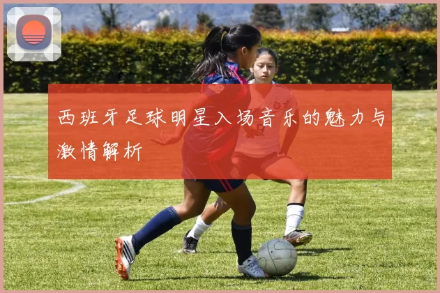 西班牙足球明星入场音乐的魅力与激情解析