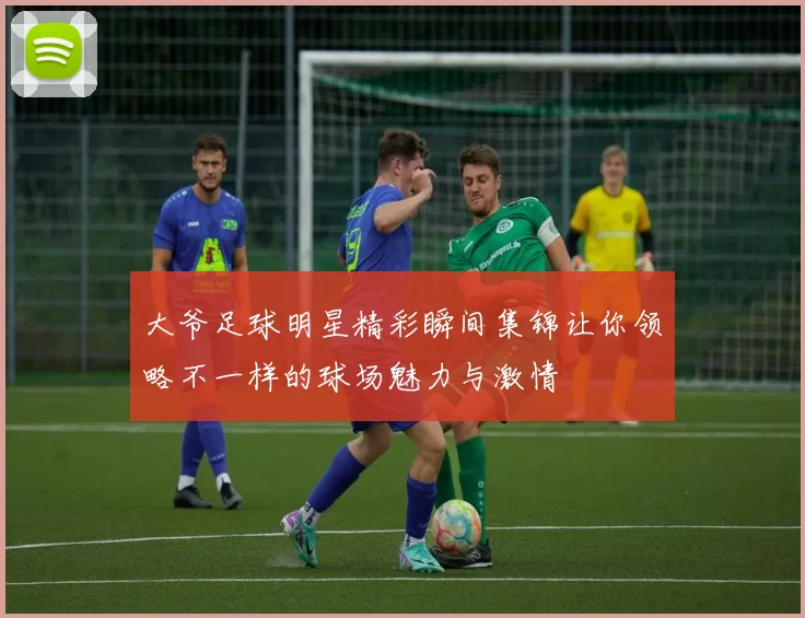 大爷足球明星精彩瞬间集锦让你领略不一样的球场魅力与激情