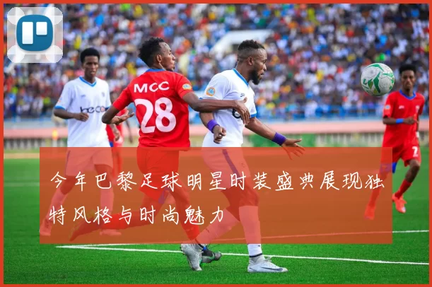 今年巴黎足球明星时装盛典展现独特风格与时尚魅力