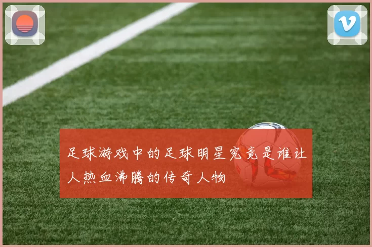 足球游戏中的足球明星究竟是谁让人热血沸腾的传奇人物