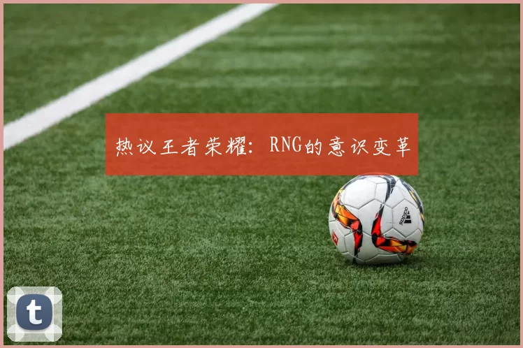 热议王者荣耀：RNG的意识变革