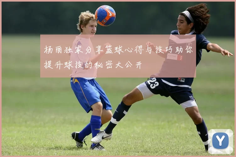 杨丽独家分享篮球心得与技巧助你提升球技的秘密大公开