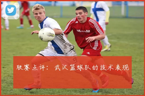 联赛点评：武汉篮球队的技术表现